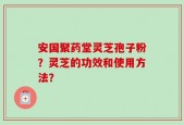 安国聚药堂灵芝孢子粉？灵芝的功效和使用方法？