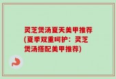 灵芝煲汤夏天美甲推荐(夏季双重呵护：灵芝煲汤搭配美甲推荐)