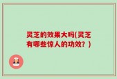 灵芝的效果大吗(灵芝有哪些惊人的功效？)