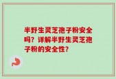 半野生灵芝孢子粉安全吗？详解半野生灵芝孢子粉的安全性？