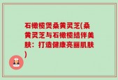 石橄榄煲桑黄灵芝(桑黄灵芝与石橄榄结伴美肤：打造健康亮丽肌肤)