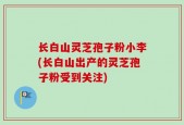 长白山灵芝孢子粉小李(长白山出产的灵芝孢子粉受到关注)