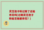 灵芝孢子粉过期了还能养花吗(过期灵芝孢子粉能否施肥养花？)