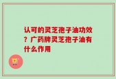 认可的灵芝孢子油功效？广药牌灵芝孢子油有什么作用
