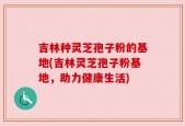 吉林种灵芝孢子粉的基地(吉林灵芝孢子粉基地，助力健康生活)
