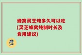 蜂窝灵芝炖多久可以吃(灵芝蜂窝炖制时长及食用建议)