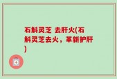 石斛灵芝 去肝火(石斛灵芝去火，革新护肝)