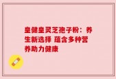 皇健皇灵芝孢子粉：养生新选择 蕴含多种营养助力健康