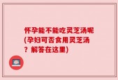 怀孕能不能吃灵芝汤呢(孕妇可否食用灵芝汤？解答在这里)