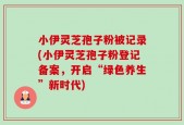 小伊灵芝孢子粉被记录(小伊灵芝孢子粉登记备案，开启“绿色养生”新时代)