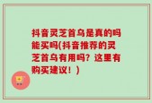 抖音灵芝首乌是真的吗能买吗(抖音推荐的灵芝首乌有用吗？这里有购买建议！)