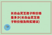长白山灵芝孢子粉价格是多少(长白山灵芝孢子粉价格及购买建议)