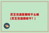 灵芝泡酒需要晾干么嘛(灵芝泡酒需晾干？)