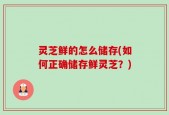 灵芝鲜的怎么储存(如何正确储存鲜灵芝？)
