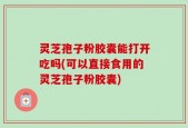 灵芝孢子粉胶囊能打开吃吗(可以直接食用的灵芝孢子粉胶囊)