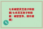 七禾破壁灵芝孢子粉胶囊(七禾灵芝孢子粉胶囊：破壁营养，提升健康)