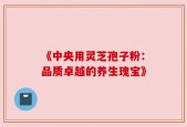 《中央用灵芝孢子粉：品质卓越的养生瑰宝》