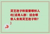 灵芝孢子粉需要哪样人吃(适用人群：适合哪些人食用灵芝孢子粉？)