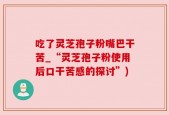 吃了灵芝孢子粉嘴巴干苦_“灵芝孢子粉使用后口干苦感的探讨”)
