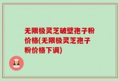 无限极灵芝破壁孢子粉价格(无限极灵芝孢子粉价格下调)