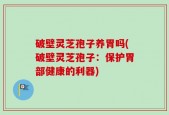 破壁灵芝孢子养胃吗(破壁灵芝孢子：保护胃部健康的利器)