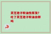 灵芝孢子粉油性挥发？吃了灵芝孢子粉油会胖吗
