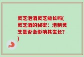 灵芝泡酒灵芝能长吗(灵芝酒的秘密：泡制灵芝是否会影响其生长？)