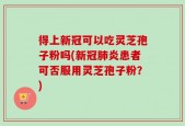 得上新冠可以吃灵芝孢子粉吗(新冠肺炎患者可否服用灵芝孢子粉？)