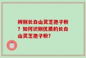 辨别长白山灵芝孢子粉？如何识别优质的长白山灵芝孢子粉？