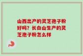 山西出产的灵芝孢子粉好吗？长白山生产的灵芝孢子粉怎么样