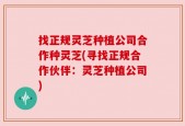 找正规灵芝种植公司合作种灵芝(寻找正规合作伙伴：灵芝种植公司)