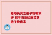 嘉峪关灵芝孢子粉哪家好 探寻当地优质灵芝孢子粉商家