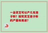 一朵灵芝可以产几克孢子粉？探究灵芝孢子粉的产量和用途？