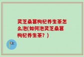 灵芝桑葚枸杞养生茶怎么泡(如何泡灵芝桑葚枸杞养生茶？)