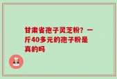 甘肃省孢子灵芝粉？一斤40多元的孢子粉是真的吗