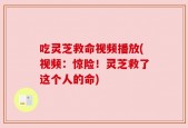 吃灵芝救命视频播放(视频：惊险！灵芝救了这个人的命)