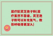 尿疗配灵芝孢子粉(尿疗虽然不靠谱，灵芝孢子粉可以补充氧气，教你呼吸得更深入)