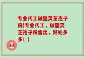 专业代工破壁灵芝孢子粉(专业代工，破壁灵芝孢子粉售出，好处多多！)