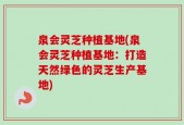 泉会灵芝种植基地(泉会灵芝种植基地：打造天然绿色的灵芝生产基地)