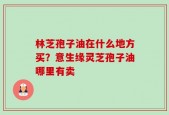 林芝孢子油在什么地方买？意生缘灵芝孢子油哪里有卖