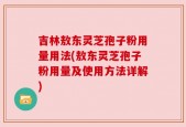 吉林敖东灵芝孢子粉用量用法(敖东灵芝孢子粉用量及使用方法详解)