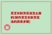 灵芝石斛芡实汤怎么做的(制作灵芝石斛芡实汤的简易步骤)