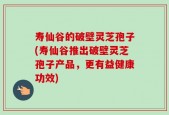 寿仙谷的破壁灵芝孢子(寿仙谷推出破壁灵芝孢子产品，更有益健康功效)