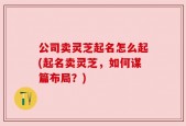 公司卖灵芝起名怎么起(起名卖灵芝，如何谋篇布局？)