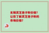 无锡灵芝孢子粉价格？让你了解灵芝孢子粉的市场价格？