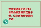世圣富硒灵芝孢子粉(世圣品质富硒灵芝孢子粉，让你拥有更健康的生活！