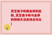 灵芝孢子粉跟虫卵的区别_灵芝孢子粉与虫卵的辨别方法及特点对比)