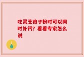 吃灵芝孢子粉时可以同时补钙？看看专家怎么说
