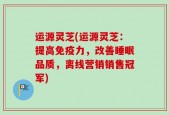运源灵芝(运源灵芝：提高免疫力，改善睡眠品质，离线营销销售冠军)