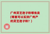 广州灵芝孢子粉哪有卖(哪里可以买到广州产的灵芝孢子粉？)